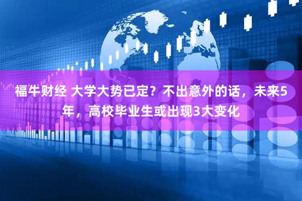 福牛财经 大学大势已定？不出意外的话，未来5年，高校毕业生或出现3大变化