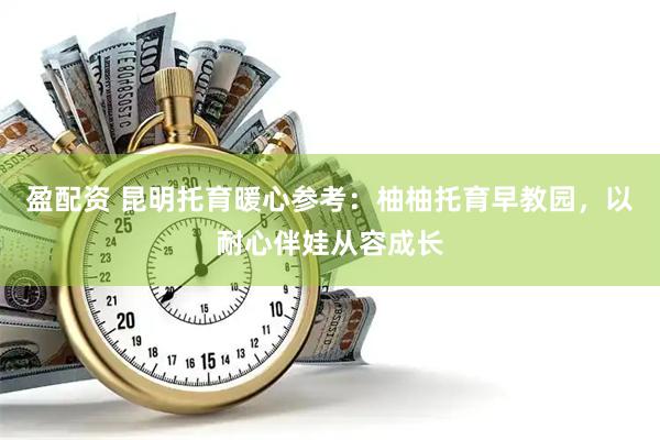 盈配资 昆明托育暖心参考：柚柚托育早教园，以耐心伴娃从容成长