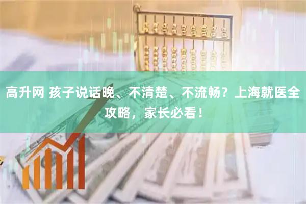 高升网 孩子说话晚、不清楚、不流畅？上海就医全攻略，家长必看！